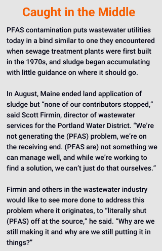 PFAS contamination puts wastewater utilities today in a bind similar to one they encountered when sewage treatment plants were first built in the 1970s, and sludge began accumulating with little guidance on where it should go. 

In August, Maine ended land application of sludge but “none of our contributors stopped,” said Scott Firmin, director of wastewater services for the Portland Water District. “We’re not generating the (PFAS) problem, we’re on the receiving end. (PFAS are) not something we can manage well, and while we’re working to find a solution, we can’t just do that ourselves.”  

Firmin and others in the wastewater industry would like to see more done to address this problem where it originates, to “literally shut (PFAS) off at the source,” he said. “Why are we still making it and why are we still putting it in things?” 