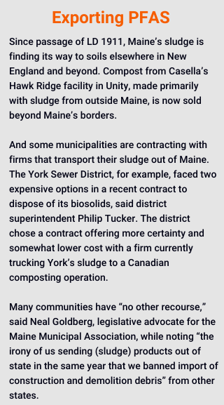 Since passage of LD 1911, Maine’s sludge is finding its way to soils elsewhere in New England and beyond. Compost from Casella’s Hawk Ridge facility in Unity, made primarily with sludge from outside Maine, is now sold beyond Maine’s borders. 

And some municipalities are contracting with firms that transport their sludge out of Maine. The York Sewer District, for example, faced two expensive options in a recent contract to dispose of its biosolids, said district superintendent Philip Tucker. The district chose a contract offering more certainty and somewhat lower cost with a firm currently trucking York’s sludge to a Canadian composting operation. 

Many communities have “no other recourse,” said Neal Goldberg, legislative advocate for the Maine Municipal Association, while noting “the irony of us sending (sludge) products out of state in the same year that we banned import of construction and demolition debris” from other states.
