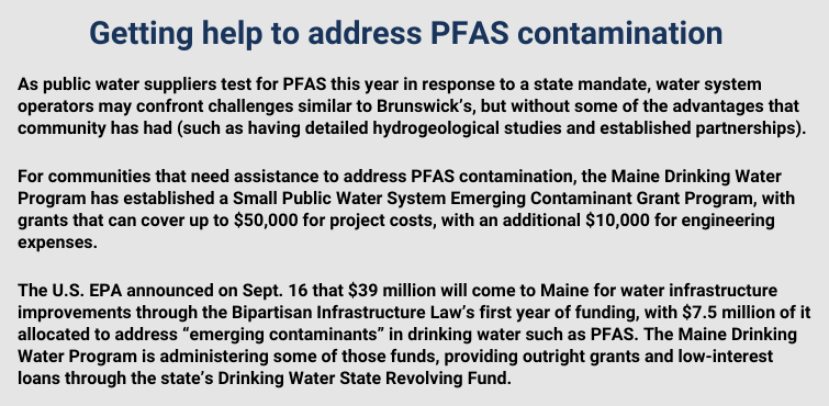 As public water suppliers test for PFAS this year in response to a state mandate, water system operators may confront challenges similar to Brunswick’s, but without some of the advantages that community has had (such as having detailed hydrogeological studies and established partnerships). 

For communities that need assistance to address PFAS contamination, the Maine Drinking Water Program has established a Small Public Water System Emerging Contaminant Grant Program, with grants that can cover up to $50,000 for project costs, with an additional $10,000 for engineering expenses. 

The U.S. EPA announced on Sept. 16 that $39 million will come to Maine for water infrastructure improvements through the Bipartisan Infrastructure Law’s first year of funding, with $7.5 million of it allocated to address “emerging contaminants” in drinking water such as PFAS. The Maine Drinking Water Program is administering some of those funds, providing outright grants and low-interest loans through the state’s Drinking Water State Revolving Fund. 