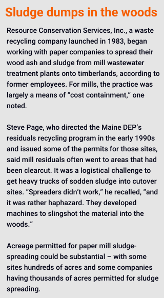 Resource Conservation Services, Inc., a waste recycling company launched in 1983, began working with paper companies to spread their wood ash and sludge from mill wastewater treatment plants onto timberlands, according to former employees. For mills, the practice was largely a means of “cost containment,” one noted.

Steve Page, who directed the Maine DEP’s residuals recycling program in the early 1990s and issued some of the permits for those sites, said mill residuals often went to areas that had been clearcut. It was a logistical challenge to get heavy trucks of sodden sludge into cutover sites. “Spreaders didn’t work,” he recalled, “and it was rather haphazard. They developed machines to slingshot the material into the woods.”

Acreage permitted for paper mill sludge-spreading could be substantial – with some sites hundreds of acres and some companies having thousands of acres permitted for sludge spreading. 