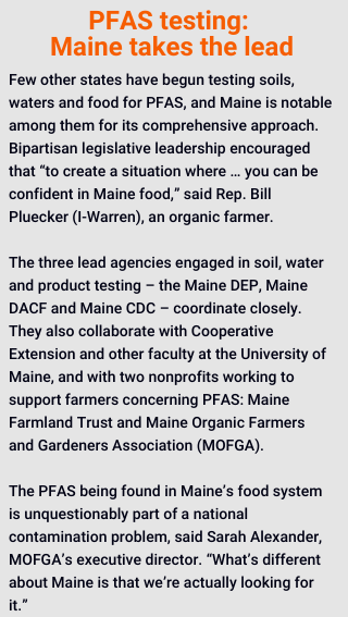 Few other states have begun testing soils, waters and food for PFAS, and Maine is notable among them for its comprehensive approach. Bipartisan legislative leadership encouraged that “to create a situation where … you can be confident in Maine food,” said Rep. Bill Pluecker (I-Warren), an organic farmer. 

The three lead agencies engaged in soil, water and product testing – the Maine DEP, Maine DACF and Maine CDC – coordinate closely. They also collaborate with Cooperative Extension and other faculty at the University of Maine, and with two nonprofits working to support farmers concerning PFAS: Maine Farmland Trust and Maine Organic Farmers and Gardeners Association (MOFGA).

The PFAS being found in Maine’s food system is unquestionably part of a national contamination problem, said Sarah Alexander, MOFGA’s executive director. “What’s different about Maine is that we’re actually looking for it.” 