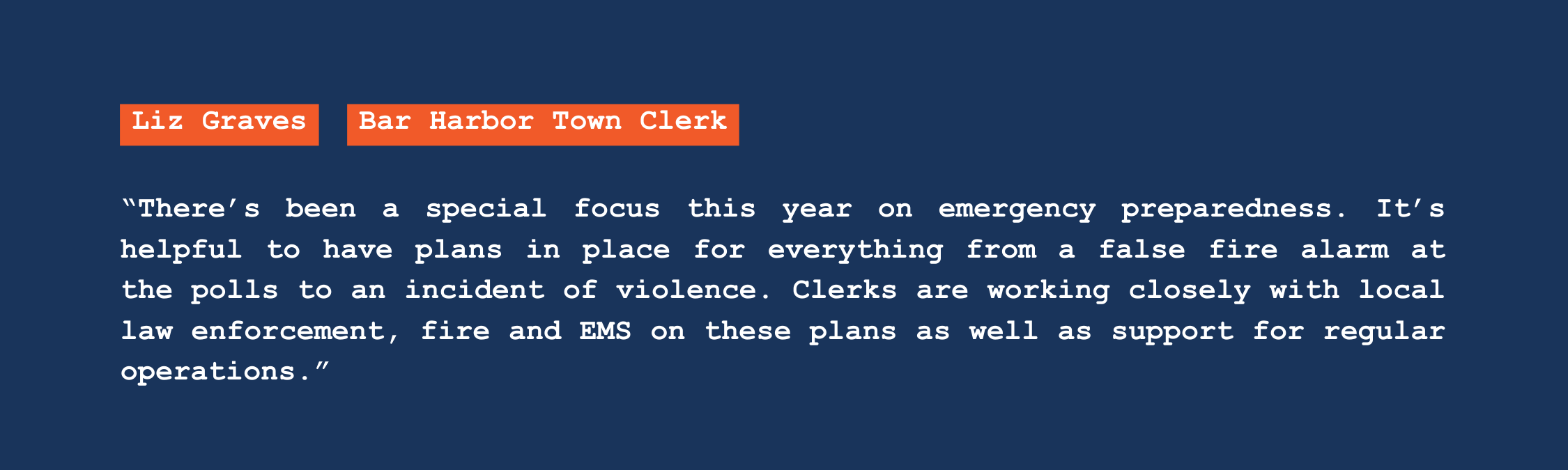 A quote from Bar Harbor town clerk Liz Graves that reads: "There's been a special focus this year on emergency preparedness. It's helpful to have plans in place for everything from a false fire alarm at the polls to an incident of violence. Clerks are working closely with local law enforcement, fire and EMS on these plans as well as support for regular operations."