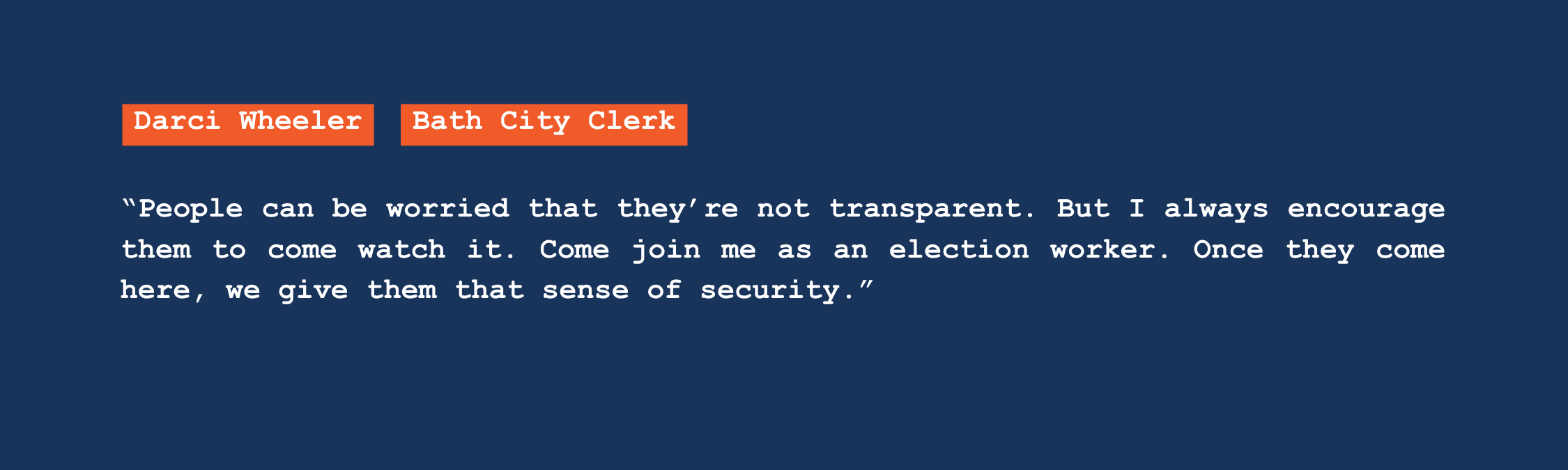 A quote from Bath city clerk Darci Wheeler that reads: "People can be worried that they're not transparent. But I always encourage them to come watch it. Come join me as an election worker. Once they come here, we give them that sense of security."