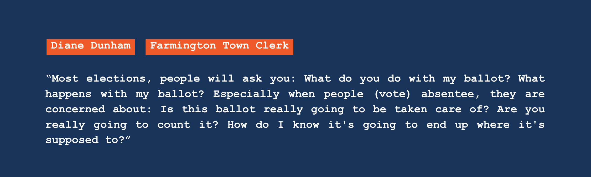 A quote from Farmington town clerk Diane Dunham that reads: "Most elections, people will ask you: What do you do with my ballot? What happens with my ballot? Especially when people vote absentee, they are concerned about is this ballot really going to be taken care of? Are you really going to count it? How do I know it's going to end up where it's supposed to?"