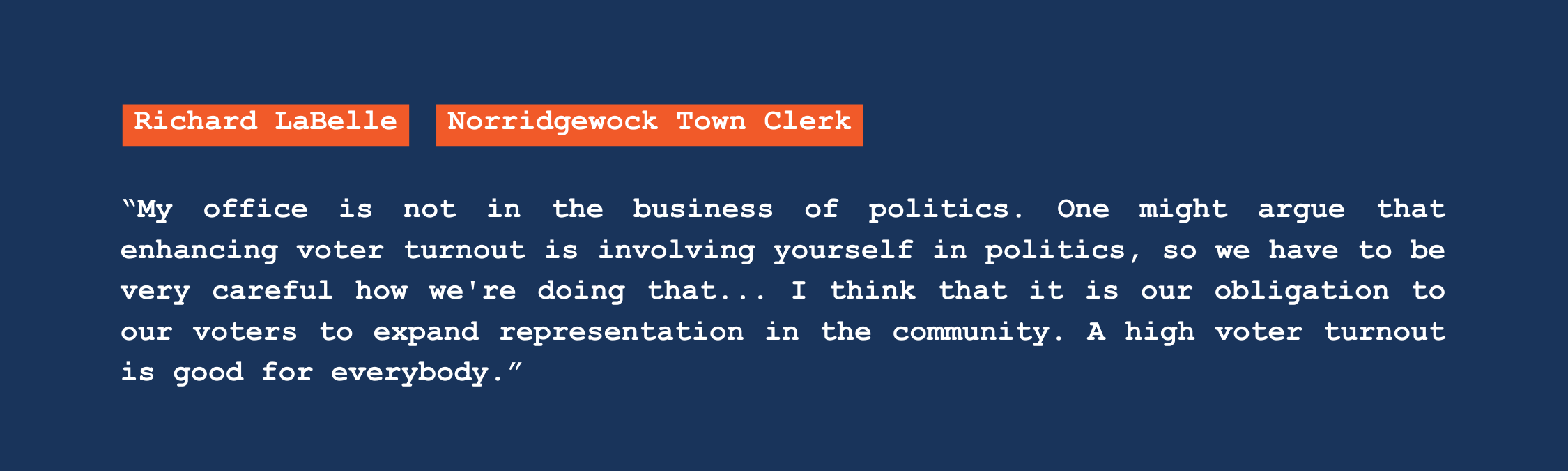 A quote from Norridgewock town clerk Richard LaBelle that reads: "My office is not in the business of politics. One might argue that enhancing voter turnout is involving yourself in politics, so we have to be very careful how we're doing that. I think that it is our obligation to our voters to expand representation in the community. A high voter turnout is good for everybody."