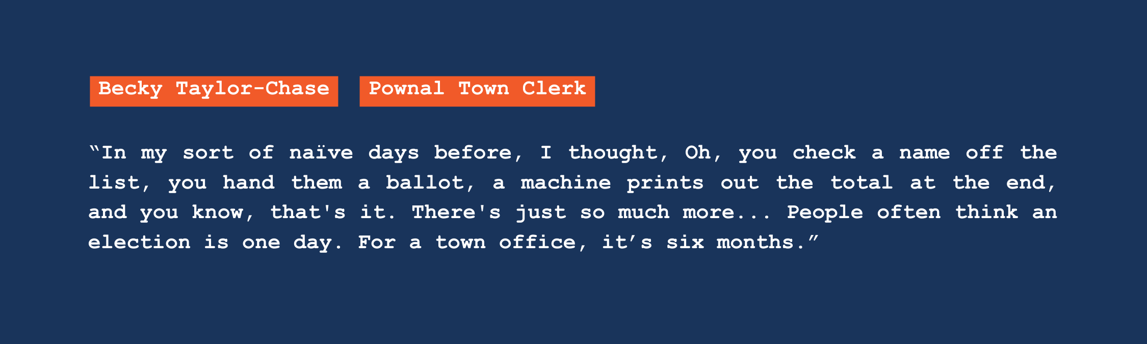 A quote from Pownal town clerk Becky Taylor-Chase that reads: "In my sort of naive days before, I thought, oh, you check a name off the list, you hand them a ballot, a machine prints out the total at the end, and you know, that's it. There's just so much more. People often think an election is one day. For a town office, it's six months."