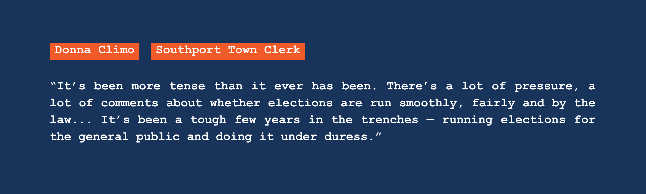 A quote from Southport town clerk Donna Climo that reads: "It's been more tense than it ever has been. There's a lot of pressure, a lot of comments about whether elections are run smoothly, fairly and by the law. It's been a tough few years in the trenches — running elections for the general public and doing it under duress."