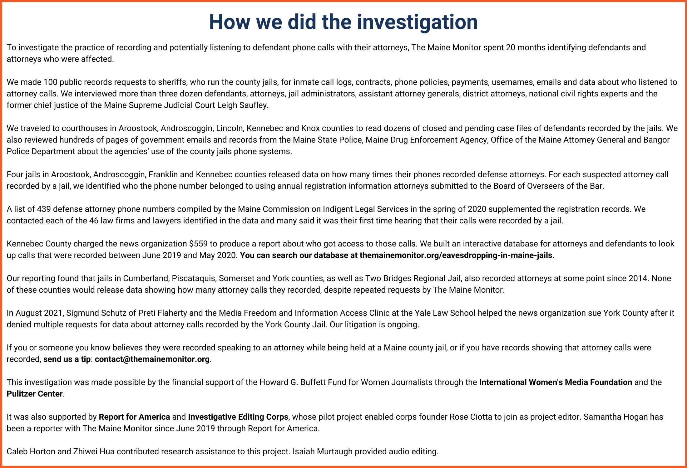 How we did the investigation. To investigate the practice of recording and listening to defendant phone calls with their attorneys, The Maine Monitor spent 20 months identifying defendants and attorneys who were affected. We made 100 public records requests to sheriffs, who run the county jails, for inmate call logs, contracts, phone policies, payments, usernames, emails and data about who listened to attorney calls. We interviewed more than three dozen defendants, attorneys, jail administrators, assistant attorney generals, district attorneys, national civil rights experts and the former chief justice of the Maine Supreme Judicial Court Leigh Saufley. We traveled to courthouses in Aroostook, Androscoggin, Lincoln, Kennebec, Knox and York counties to read dozens of closed and pending case files of defendants recorded by the jails. We also reviewed hundreds of pages of government emails and records from the Maine State Police, Maine Drug Enforcement Agency, Office of the Maine Attorney General and Bangor Police Department about the agencies' use of the county jails phone systems. Four jails in Aroostook, Androscoggin, Franklin and Kennebec counties released data on how many times their phones recorded defense attorneys. For each suspected attorney call recorded by a jail, we identified who the phone number belonged to using annual registration information attorneys submitted to the Board of Overseers of the Bar. A list of 439 defense attorney phone numbers compiled by the Maine Commission on Indigent Legal Services in the spring of 2020 supplemented the registration records. We contacted each of the 46 law firms and lawyers identified in the data and many said it was their first time hearing that their calls were recorded by a jail. We've continued to do this as we've received more data from York and Penobscot counties. Kennebec County charged the news organization $559 to produce a report about who got access to those calls. We built an interactive database for attorneys and defendants to look up calls that were recorded between June 2019 and May 2020. You can search our database here. Our reporting found that jails in Cumberland, Piscataquis and Somerset counties, as well as Two Bridges Regional Jail, also recorded attorneys at some point since 2014. None of these counties would release data showing how many attorney calls they recorded, despite repeated requests by The Maine Monitor. In August 2021, Sigmund Schutz of Preti Flaherty and the Media Freedom and Information Access Clinic at the Yale Law School helped the news organization sue York County after it denied multiple requests for data about attorney calls recorded by the York County Jail. Our litigation is ongoing. If you or someone you know believes they were recorded speaking to an attorney while being held at a Maine county jail, or if you have records showing that attorney calls were recorded, send us a tip here. This investigation was made possible by the financial support of the Howard G. Buffett Fund for Women Journalists through the International Women's Media Foundation and the Pulitzer Center. It was also supported by Report for America and Investigative Editing Corps, whose pilot project enabled corps founder Rose Ciotta to join as project editor. Samantha Hogan has been a reporter with The Maine Monitor since June 2019 through Report for America. Caleb Horton and Zhiwei Hua contributed research assistance to this project. Isaiah Murtaugh provided audio editing.