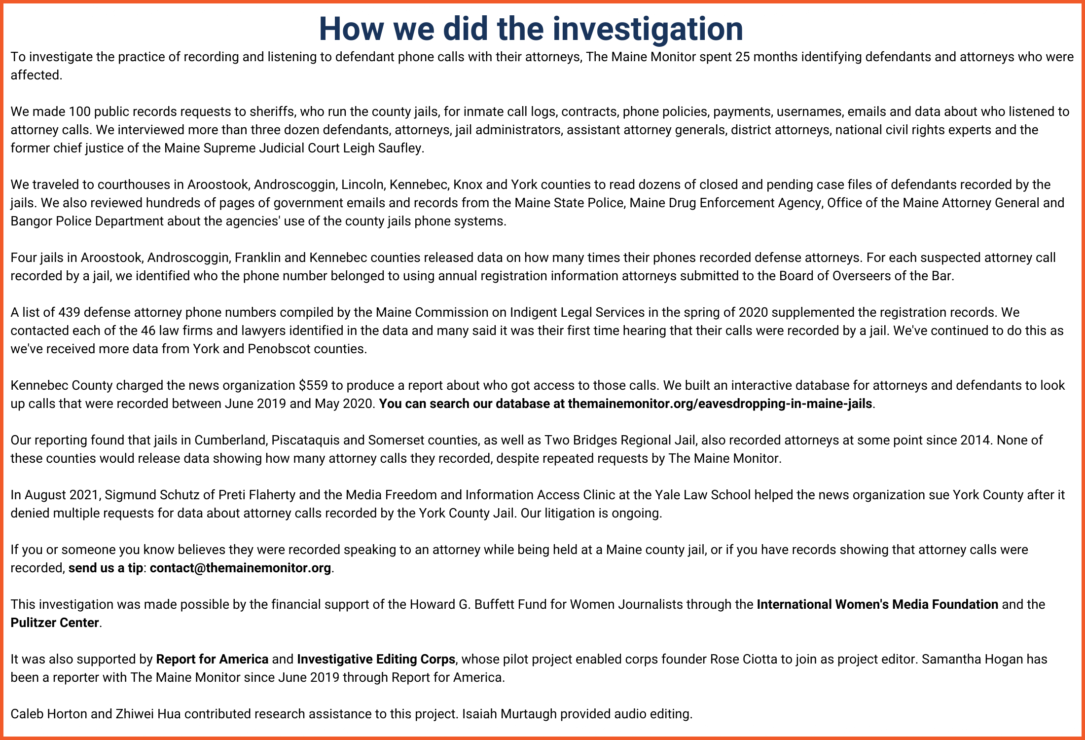 How we did the investigation. To investigate the practice of recording and listening to defendant phone calls with their attorneys, The Maine Monitor spent 25 months identifying defendants and attorneys who were affected.

We made 100 public records requests to sheriffs, who run the county jails, for inmate call logs, contracts, phone policies, payments, usernames, emails and data about who listened to attorney calls. We interviewed more than three dozen defendants, attorneys, jail administrators, assistant attorney generals, district attorneys, national civil rights experts and the former chief justice of the Maine Supreme Judicial Court Leigh Saufley.

We traveled to courthouses in Aroostook, Androscoggin, Lincoln, Kennebec, Knox and York counties to read dozens of closed and pending case files of defendants recorded by the jails. We also reviewed hundreds of pages of government emails and records from the Maine State Police, Maine Drug Enforcement Agency, Office of the Maine Attorney General and Bangor Police Department about the agencies' use of the county jails phone systems.

Four jails in Aroostook, Androscoggin, Franklin and Kennebec counties released data on how many times their phones recorded defense attorneys. For each suspected attorney call recorded by a jail, we identified who the phone number belonged to using annual registration information attorneys submitted to the Board of Overseers of the Bar.

A list of 439 defense attorney phone numbers compiled by the Maine Commission on Indigent Legal Services in the spring of 2020 supplemented the registration records. We contacted each of the 46 law firms and lawyers identified in the data and many said it was their first time hearing that their calls were recorded by a jail. We've continued to do this as we've received more data from York and Penobscot counties.

Kennebec County charged the news organization $559 to produce a report about who got access to those calls. We built an interactive database for attorneys and defendants to look up calls that were recorded between June 2019 and May 2020. You can search our database here.

Our reporting found that jails in Cumberland, Piscataquis and Somerset counties, as well as Two Bridges Regional Jail, also recorded attorneys at some point since 2014. None of these counties would release data showing how many attorney calls they recorded, despite repeated requests by The Maine Monitor.

In August 2021, Sigmund Schutz of Preti Flaherty and the Media Freedom and Information Access Clinic at the Yale Law School helped the news organization sue York County after it denied multiple requests for data about attorney calls recorded by the York County Jail. Our litigation is ongoing.

If you or someone you know believes they were recorded speaking to an attorney while being held at a Maine county jail, or if you have records showing that attorney calls were recorded, send us a tip here.

This investigation was made possible by the financial support of the Howard G. Buffett Fund for Women Journalists through the International Women's Media Foundation and the Pulitzer Center.

It was also supported by Report for America and Investigative Editing Corps, whose pilot project enabled corps founder Rose Ciotta to join as project editor. Samantha Hogan has been a reporter with The Maine Monitor since June 2019 through Report for America.

Caleb Horton and Zhiwei Hua contributed research assistance to this project. Isaiah Murtaugh provided audio editing.