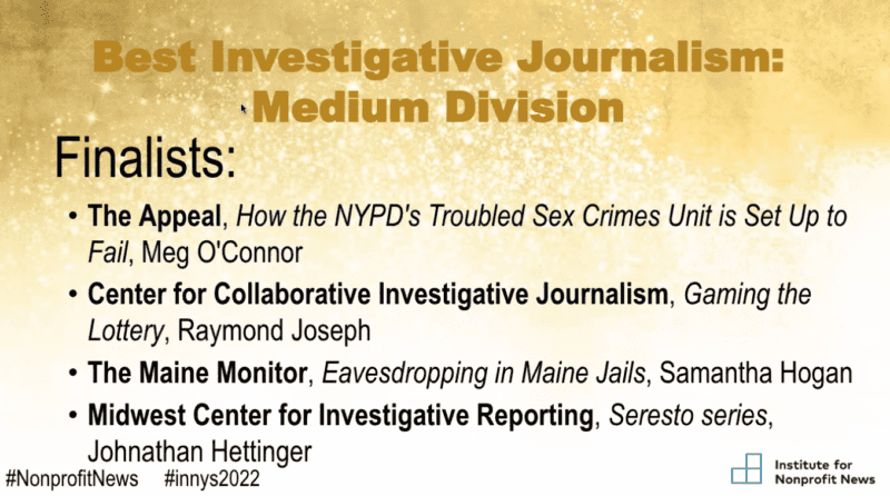 A slide from the Institute for Nonprofit News award ceremony. The text reads "Best Investigative Journalism: Medium Division." Finalists were The Appeal for How the NYPD's Troubled Sex Crimes Unit is Set up To Fail by Meg O'Connor; Center for Collaborative Investigative Journalism for Gaming the Lottery by Raymond Joseph; The Maine Monitor for Eavesdropping in Maine Jails by Samantha Hogan and Midwest Center for Investigative Reporting for Seresto series by Johnathan Hettinger