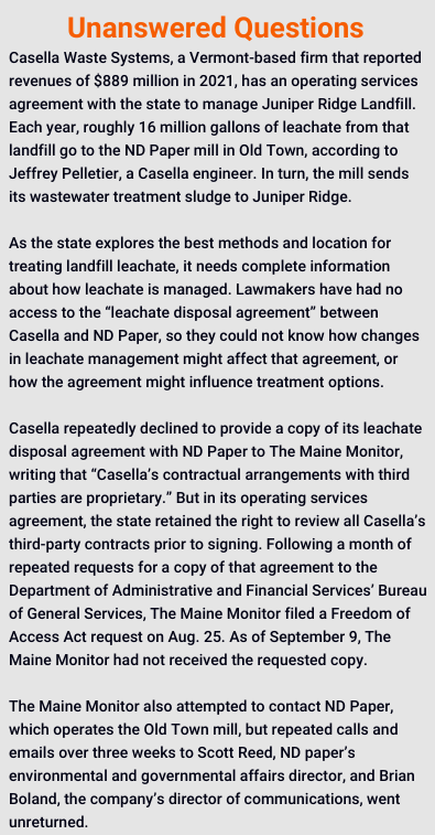 Casella Waste Systems, a Vermont-based firm that reported revenues of $889 million in 2021, has an operating services agreement with the state to manage Juniper Ridge Landfill. Each year, roughly 16 million gallons of leachate from that landfill go to the ND Paper mill in Old Town, according to Jeffrey Pelletier, a Casella engineer. In turn, the mill sends its wastewater treatment sludge to Juniper Ridge.

As the state explores the best methods and location for treating landfill leachate, it needs complete information about how leachate is managed. Lawmakers have had no access to the “leachate disposal agreement” between Casella and ND Paper, so they could not know how changes in leachate management might affect that agreement, or how the agreement might influence treatment options.

Casella repeatedly declined to provide a copy of its leachate disposal agreement with ND Paper to The Maine Monitor, writing that “Casella’s contractual arrangements with third parties are proprietary.” But in its operating services agreement, the state retained the right to review all Casella’s third-party contracts prior to signing. Following a month of repeated requests for a copy of that agreement to the Department of Administrative and Financial Services’ Bureau of General Services, The Maine Monitor filed a Freedom of Access Act request on Aug. 25. As of September 9, The Maine Monitor had not received the requested copy.

The Maine Monitor also attempted to contact ND Paper, which operates the Old Town mill, but repeated calls and emails over three weeks to Scott Reed, ND paper’s environmental and governmental affairs director, and Brian Boland, the company’s director of communications, went unreturned.