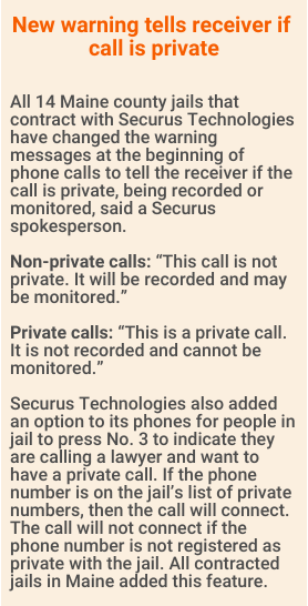 New warning tells receiver if call is private.


All 14 Maine county jails that contract with Securus Technologies have changed the warning messages at the beginning of phone calls to tell the receiver if the call is private, being recorded or monitored, said a Securus spokesperson.

Non-private calls: “This call is not private. It will be recorded and may be monitored.”

Private calls: “This is a private call. It is not recorded and cannot be monitored.”

Securus Technologies also added an option to its phones for people in jail to press No. 3 to indicate they are calling a lawyer and want to have a private call. If the phone number is on the jail’s list of private numbers, then the call will connect. The call will not connect if the phone number is not registered as private with the jail. All contracted jails in Maine added this feature.