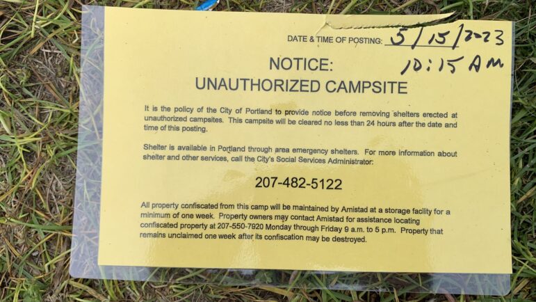 A yellow piece of paper that was attached to a tent May 15, 2023 at 10:15 a.m. The notice says: "Notice: Unauthorized campsite. It is the policy of the City of Portland to provide notice before removing shelters erected at unauthorized campsites. This campsite will be cleared no less than 24 hours after the date and time of this posting. Shelter is available in Portland through area emergency shelters. For more information about shelter and other services, call the City's Social Services Administrator [at] 207-482-5122. All property confiscated from this camp will be maintained by Amistad at a storage facility for a minimum of one week. Property owners may contact Amistad for assistance locating confiscated property at 207-550-7920 Monday through Friday 9 a.m. to 5 p.m. Property that remains unclaimed one week after its confiscation may be destroyed." 