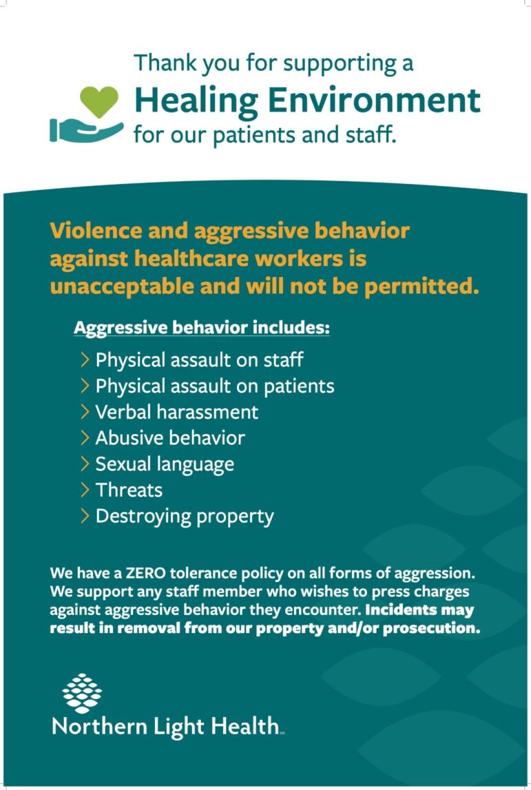 A poster that reads: Thank you for supporting a healing environment for our patients and staff. Violence and aggressive behavior against healthcare workers is unacceptable and will not be permitted. Aggressive behavior includes physical assault on staff, physical assault on patients, verbal harassment, abusive behavior, sexual language, threats, destroying property. We have a zero tolerance policy on all forms of aggression. We support any staff member who wishes to press charges against aggressive behavior they encounter. Incidents may result in removal from our property and/or prosecution.