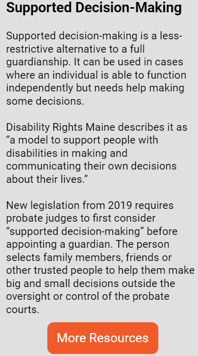 Supported decision-making is a less-restrictive alternative to a full guardianship. It can be used in cases where an individual is able to function independently but needs help making some decisions. Disability Rights Maine describes it as “a model to support people with disabilities in making and communicating their own decisions about their lives.’’ New legislation from 2019 requires probate judges to first consider “supported decision-making” before appointing a guardian. The person selects family members, friends or other trusted people to help them make big and small decisions outside the oversight or control of the probate courts.