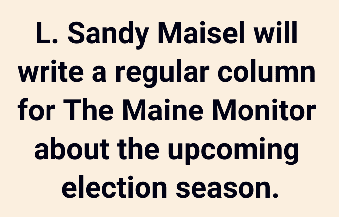 A notebox that reads 
L. Sandy Maisel will write a periodic  column for The Maine Monitor about the upcoming election season.