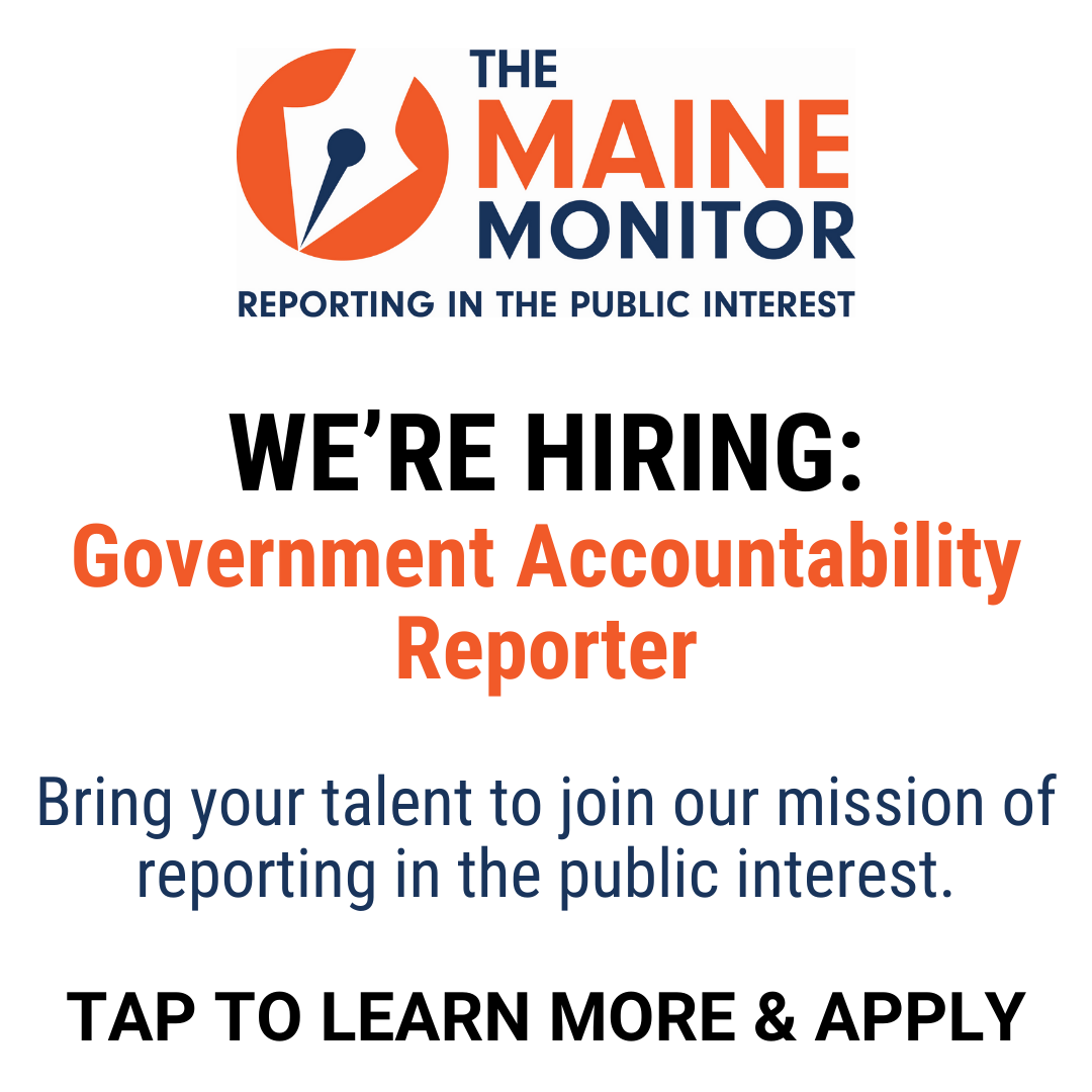 The Maine Monitor newsroom is hiring a government accountability reporter. Bring your talent to join our mission of reporting in the public interest. Tap to learn more and apply. 