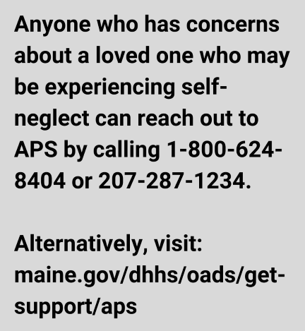 Anyone who has concerns about a loved one who may be experiencing self-neglect can reach out to APS by calling 1-800-624-8404 or 207-287-1234.

Alternatively, visit: maine.gov/dhhs/oads/get-support/aps