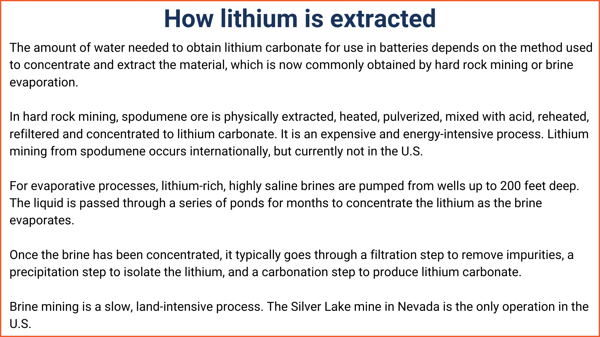 An explanation of how lithium is extracted. The amount of water needed to obtain lithium carbonate for use in batteries depends on the method used to concentrate and extract the material, which is now commonly obtained by hard rock mining or brine evaporation. In hard rock mining, spodumene ore is physically extracted, heated, pulverized, mixed with acid, reheated, refiltered and concentrated to lithium carbonate. It is an expensive and energy-intensive process. Lithium mining from spodumene occurs internationally, but currently not in the U.S. For evaporative processes, lithium-rich, highly saline brines are pumped from wells up to 200 feet deep. The liquid is passed through a series of ponds for months to concentrate the lithium as the brine evaporates. Once the brine has been concentrated, it typically goes through a filtration step to remove impurities, a precipitation step to isolate the lithium, and a carbonation step to produce lithium carbonate. Brine mining is a slow, land-intensive process. The Silver Lake mine in Nevada is the only operation in the U.S.