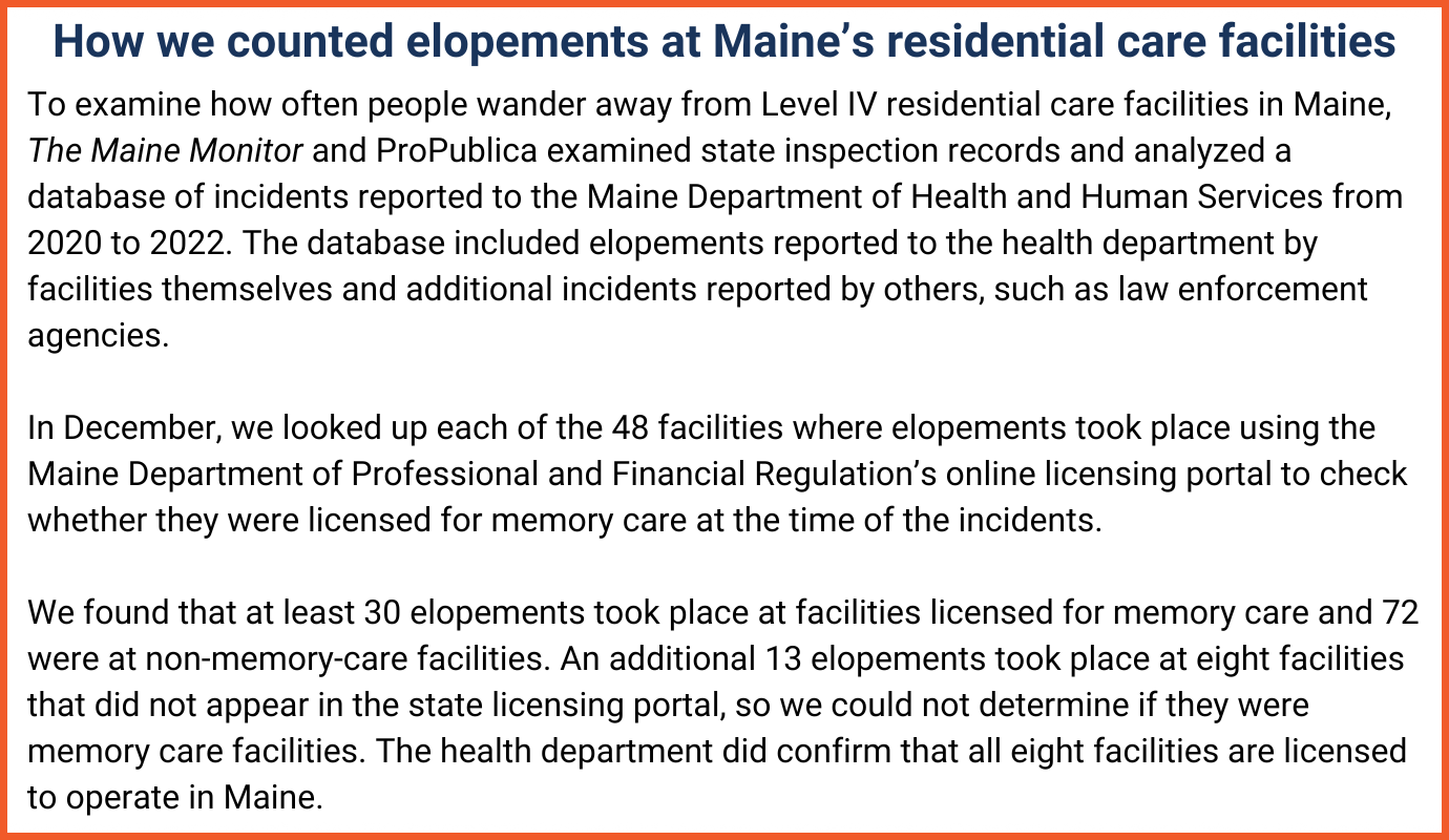 How We Counted Elopements at Maine’s Residential Care Facilities. To examine how often people wander away from Level IV residential care facilities in Maine, The Maine Monitor and ProPublica examined state inspection records and analyzed a database of incidents reported to the Maine Department of Health and Human Services from 2020 to 2022. The database included elopements reported to the health department by facilities themselves and additional incidents reported by others, such as law enforcement agencies. In December, we looked up each of the 48 facilities where elopements took place using the Maine Department of Professional and Financial Regulation’s online licensing portal to check whether they were licensed for memory care at the time of the incidents. We found that at least 30 elopements took place at facilities licensed for memory care and 72 were at non-memory-care facilities. An additional 13 elopements took place at eight facilities that did not appear in the state licensing portal, so we could not determine if they were memory care facilities. The health department did confirm that all eight facilities are licensed to operate in Maine.