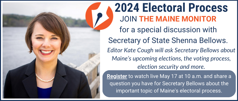 A banner ad that is advertising registration for a Maine Monitor event. On May 17, at 10 a.m., join The Maine Monitor for a special discussion with Maine Secretary of State Shenna Bellows. Maine Monitor editor Kate Cough will ask Secretary Bellows about Maine's upcoming elections, the voting process, election security and more. Click the banner image to register to watch live and share a question you have for Secretary Bellows about the important topic of Maine's electoral process.