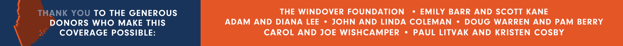 A graphic that thanks the generous donors who have made The Maine Monitor's election coverage possible. Those donors are The Windover Foundation, Emily Barr, Scott Kane, Adam Lee, Diana Lee, John Coleman, Linda Coleman, Doug Warren, Pam Berry, Carol Wishcamper, Joe Wishcamper, Paul Litvak and Kristen Cosby.