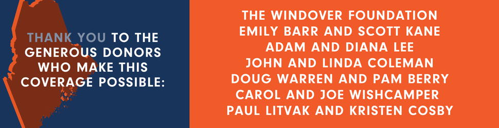 A graphic that thanks the generous donors who have made The Maine Monitor's election coverage possible. Those donors are The Windover Foundation, Emily Barr, Scott Kane, Adam Lee, Diana Lee, John Coleman, Linda Coleman, Doug Warren, Pam Berry, Carol Wishcamper, Joe Wishcamper, Paul Litvak and Kristen Cosby.