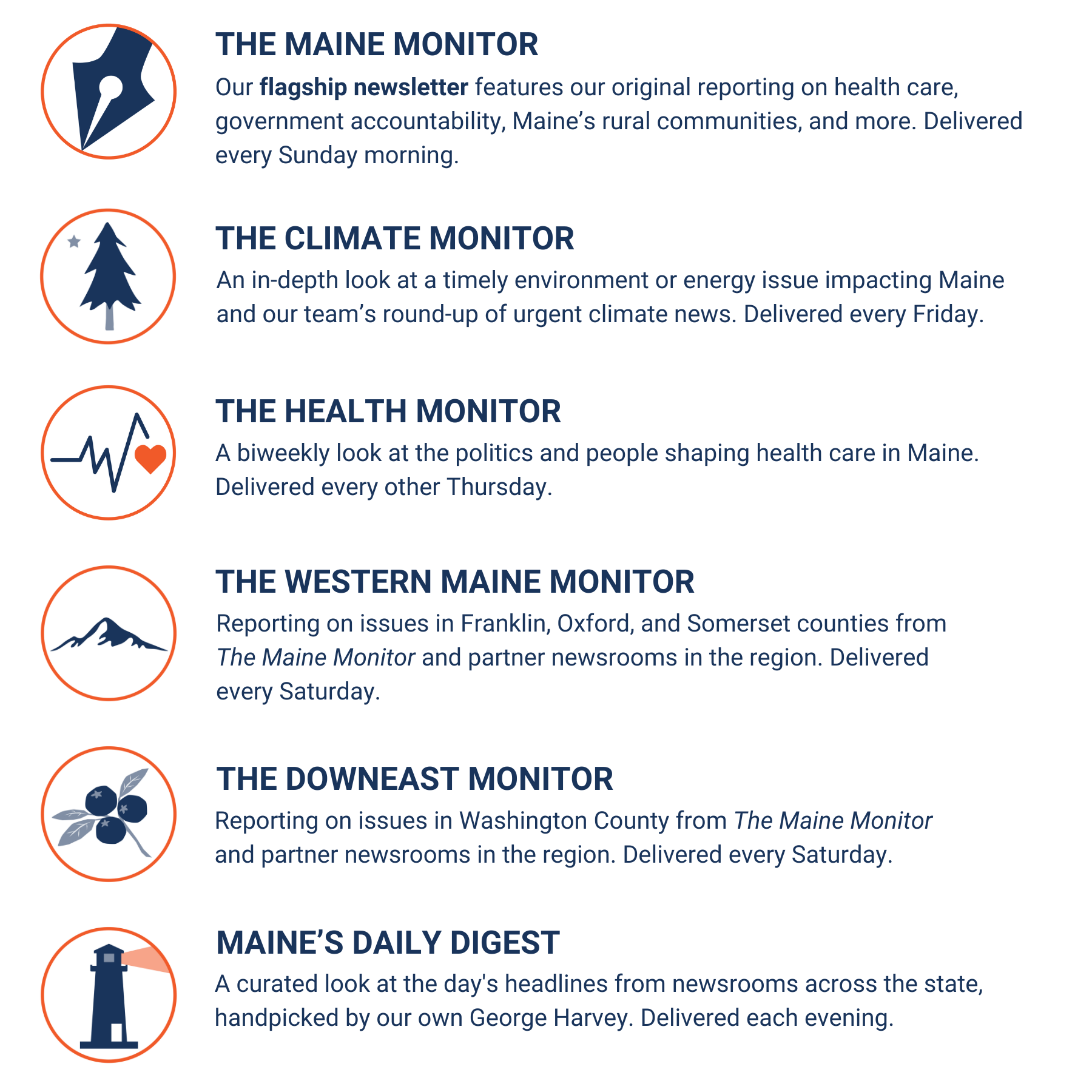 A description of the six newsletters published by The Maine Monitor. The Maine Monitor newsletter is our flagship newsletter features our original reporting on health care, government accountability, Maine’s rural communities, and more, and is delivered every Sunday morning. Climate Monitor is an in-depth look at a timely environment or energy issue impacting Maine and our team’s round-up of urgent climate news, and is delivered Friday mornings. Western Maine Monitor features reporting on issues in Franklin, Oxford, and Somerset counties from The Maine Monitor and partner newsrooms in the region, and is delivered Saturdays. Downeast Monitor features reporting on issues in Washington County from The Maine Monitor and partner newsrooms in the region, and is delivered Saturdays. Maine's Daily Digest is a curated look at the day's headlines from newsrooms across the state, handpicked by our own George Harvey and is delivered each evening.