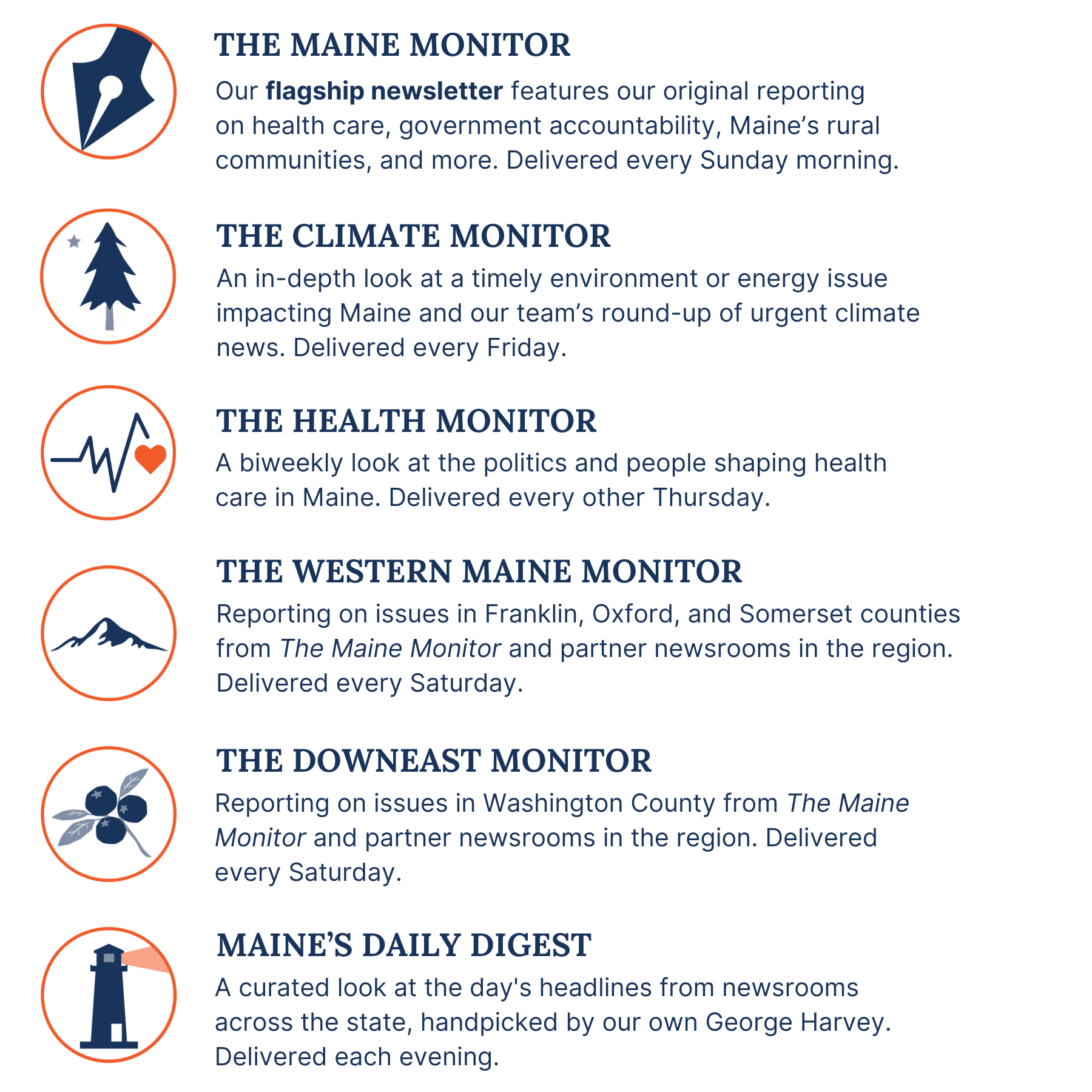 A description of the six newsletters published by The Maine Monitor. The Maine Monitor newsletter is our flagship newsletter features our original reporting on health care, government accountability, Maine’s rural communities, and more, and is delivered every Sunday morning. Climate Monitor is an in-depth look at a timely environment or energy issue impacting Maine and our team’s round-up of urgent climate news, and is delivered Friday mornings. Western Maine Monitor features reporting on issues in Franklin, Oxford, and Somerset counties from The Maine Monitor and partner newsrooms in the region, and is delivered Saturdays. Downeast Monitor features reporting on issues in Washington County from The Maine Monitor and partner newsrooms in the region, and is delivered Saturdays. Maine's Daily Digest is a curated look at the day's headlines from newsrooms across the state, handpicked by our own George Harvey and is delivered each evening.