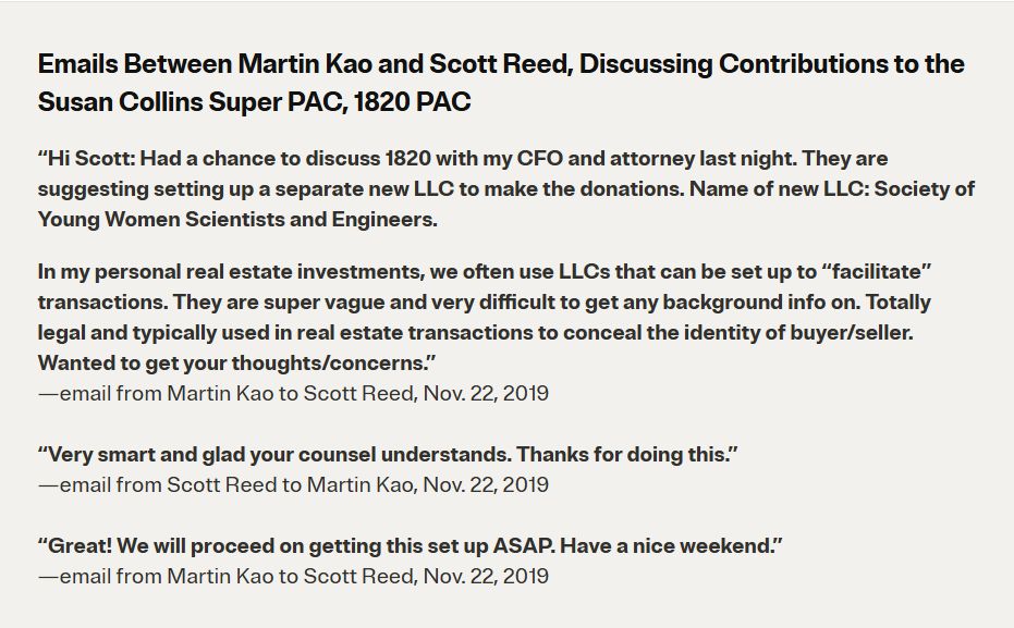 Emails Between Martin Kao and Scott Reed, Discussing Contributions to the Susan Collins Super PAC, 1820 PAC
“Hi Scott: Had a chance to discuss 1820 with my CFO and attorney last night. They are suggesting setting up a separate new LLC to make the donations. Name of new LLC: Society of Young Women Scientists and Engineers.

In my personal real estate investments, we often use LLCs that can be set up to “facilitate” transactions. They are super vague and very difficult to get any background info on. Totally legal and typically used in real estate transactions to conceal the identity of buyer/seller. Wanted to get your thoughts/concerns.”
—email from Martin Kao to Scott Reed, Nov. 22, 2019

“Very smart and glad your counsel understands. Thanks for doing this.”
—email from Scott Reed to Martin Kao, Nov. 22, 2019

“Great! We will proceed on getting this set up ASAP. Have a nice weekend.”
—email from Martin Kao to Scott Reed, Nov. 22, 2019